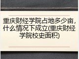 重庆财经学院占地多少亩，什么情况下成立(重庆财经学院校史面积)