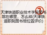 天津铁道职业技术学院图书馆在哪里，怎么样(天津铁道职院图书馆位置评价)
