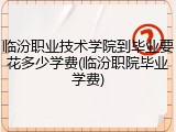 临汾职业技术学院到毕业要花多少学费(临汾职院毕业学费)