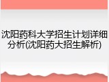 沈阳药科大学招生计划详细分析(沈阳药大招生解析)