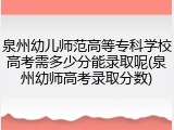 泉州幼儿师范高等专科学校高考需多少分能录取呢(泉州幼师高考录取分数)