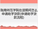 陇南师范学院在读期间怎么申请助学贷款(申请助学贷款流程)