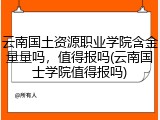 云南国土资源职业学院含金量量吗，值得报吗(云南国士学院值得报吗)