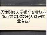 天津财经大学哪个专业毕业就业前景比较好(天财好就业专业)
