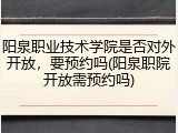 阳泉职业技术学院是否对外开放，要预约吗(阳泉职院开放需预约吗)