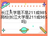 长江大学是不是211或985高校(长江大学是211或985吗)