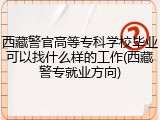 西藏警官高等专科学校毕业可以找什么样的工作(西藏警专就业方向)