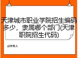 天津城市职业学院招生编码多少，隶属哪个部门(天津职院招生代码)
