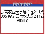 云南农业大学是不是211或985高校(云南农大是211或985吗)