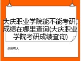 大庆职业学院能不能考研，成绩在哪里查询(大庆职业学院考研成绩查询)