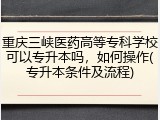 重庆三峡医药高等专科学校可以专升本吗，如何操作(专升本条件及流程)