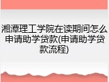 湘潭理工学院在读期间怎么申请助学贷款(申请助学贷款流程)