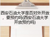 西安石油大学是否对外开放，要预约吗(西安石油大学开放预约吗)