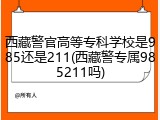西藏警官高等专科学校是985还是211(西藏警专属985211吗)