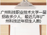 广州科技职业技术大学一届招收多少人，最近几年(广州科技近年招生人数)