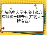 广东药科大学主攻什么方向有哪些王牌专业(广药大王牌专业)