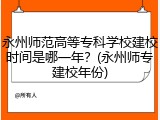 永州师范高等专科学校建校时间是哪一年？(永州师专建校年份)