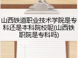 山西铁道职业技术学院是专科还是本科院校呢(山西铁职院是专科吗)