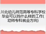 川北幼儿师范高等专科学校毕业可以找什么样的工作(幼师专科就业方向)