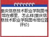 重庆信息技术职业学院图书馆在哪里，怎么样(重庆信息技术职业学院图书馆位置评价)