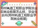 郑州轨道工程职业学院毕业后就业前景怎么样，毕业生去向(郑州轨道工程职业学院就业前景)
