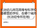 长治幼儿师范高等专科学校是哪里的学校，在哪个城市(长治幼专所在地)