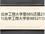 北京工商大学是985还是211(北京工商大学非985211)