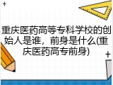 重庆医药高等专科学校的创始人是谁，前身是什么(重庆医药高专前身)