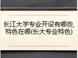 长江大学专业开设有哪些,特色在哪(长大专业特色)