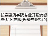长春建筑学院专业开设有哪些,特色在哪(长建专业特色)