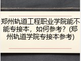 郑州轨道工程职业学院能不能专接本，如何参考？(郑州轨道学院专接本参考)