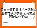 云南交通职业技术学院到毕业要花多少学费(云南交通职院毕业学费)