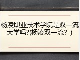 杨凌职业技术学院是双一流大学吗?(杨凌双一流？)