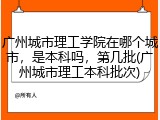 广州城市理工学院在哪个城市，是本科吗，第几批(广州城市理工本科批次)