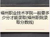 福州职业技术学院一般要多少分才能录取(福州职院录取分数线)