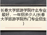 长春大学旅游学院什么专业最好，一年招多少人(长春大学旅游学院热门专业招生)