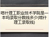 喀什理工职业技术学院是一本吗录取分数线多少(喀什理工录取线)