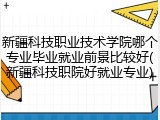 新疆科技职业技术学院哪个专业毕业就业前景比较好(新疆科技职院好就业专业)