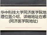 华中科技大学同济医学院地理位置介绍，详细地址在哪(同济医学院地址)