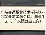 广东交通职业技术学院毕业后就业前景怎么样，毕业生去向(广交院就业去向)
