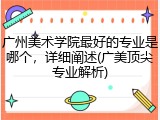 广州美术学院最好的专业是哪个，详细阐述(广美顶尖专业解析)