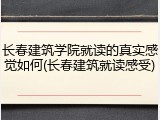 长春建筑学院就读的真实感觉如何(长春建筑就读感受)
