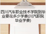 四川汽车职业技术学院到毕业要花多少学费(川汽职院毕业学费)