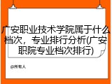 广安职业技术学院属于什么档次，专业排行分析(广安职院专业档次排行)