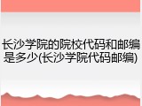长沙学院的院校代码和邮编是多少(长沙学院代码邮编)