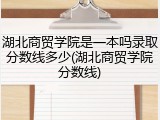 湖北商贸学院是一本吗录取分数线多少(湖北商贸学院分数线)