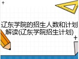 辽东学院的招生人数和计划解读(辽东学院招生计划)