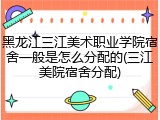 黑龙江三江美术职业学院宿舍一般是怎么分配的(三江美院宿舍分配)