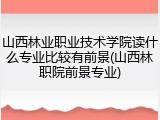 山西林业职业技术学院读什么专业比较有前景(山西林职院前景专业)