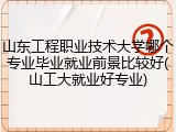 山东工程职业技术大学哪个专业毕业就业前景比较好(山工大就业好专业)
